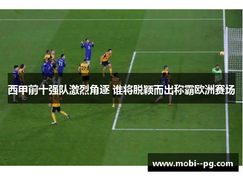 西甲前十强队激烈角逐 谁将脱颖而出称霸欧洲赛场 西甲前十强队激烈角逐 谁将脱颖而出称霸欧洲赛场