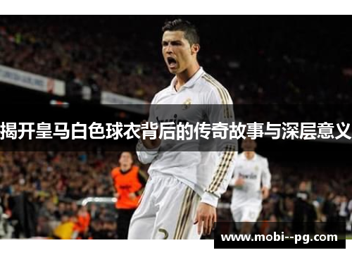 揭开皇马白色球衣背后的传奇故事与深层意义 揭开皇马白色球衣背后的传奇故事与深层意义