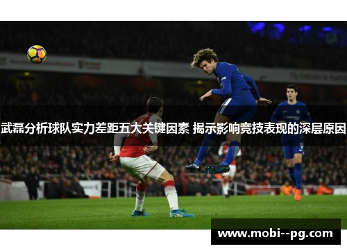 武磊分析球队实力差距五大关键因素 揭示影响竞技表现的深层原因 武磊分析球队实力差距五大关键因素 揭示影响竞技表现的深层原因
