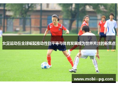 女足运动在全球崛起推动性别平等与体育发展成为世界关注的新焦点